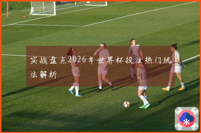实战盘点2026年世界杯投注热门玩法解析
